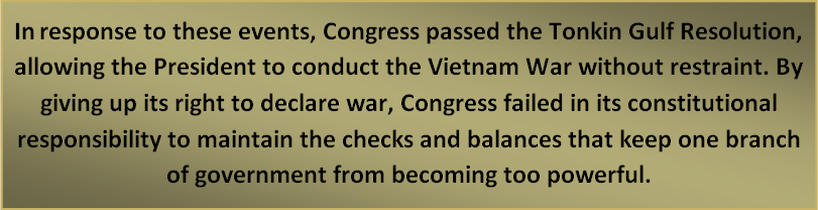 In response to these events, Congress passed the Tonkin Gulf Resolution, allowing the President to conduct the Vietnam War without restraint. By giving up its right to declare war, Congress failed in its constitutional responsibility to maintain the checks and balances that keep one branch of government from becoming too powerful.